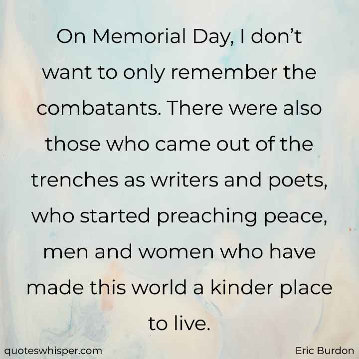  On Memorial Day, I don’t want to only remember the combatants. There were also those who came out of the trenches as writers and poets, who started preaching peace, men and women who have made this world a kinder place to live. - Eric Burdon