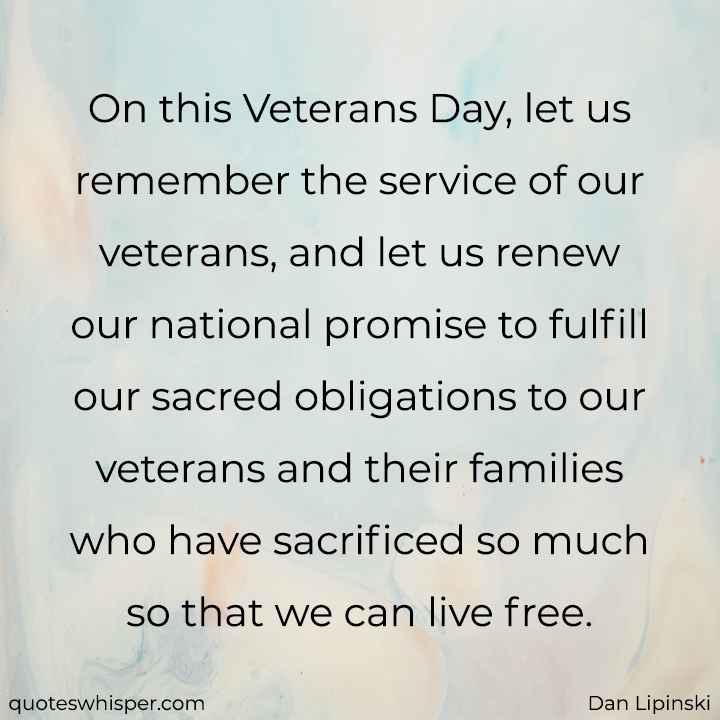  On this Veterans Day, let us remember the service of our veterans, and let us renew our national promise to fulfill our sacred obligations to our veterans and their families who have sacrificed so much so that we can live free. - Dan Lipinski