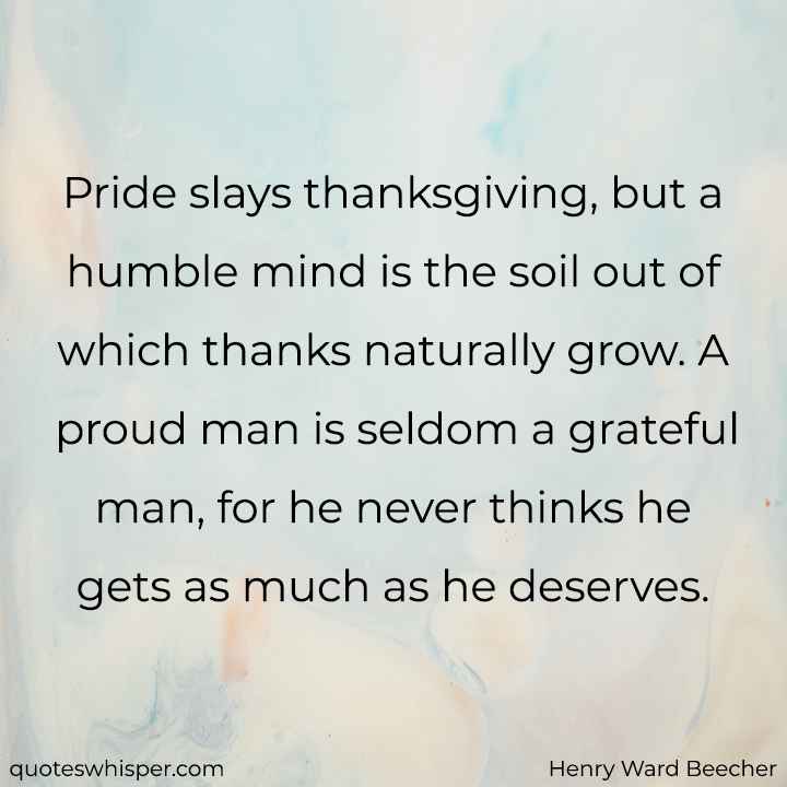  Pride slays thanksgiving, but a humble mind is the soil out of which thanks naturally grow. A proud man is seldom a grateful man, for he never thinks he gets as much as he deserves. - Henry Ward Beecher