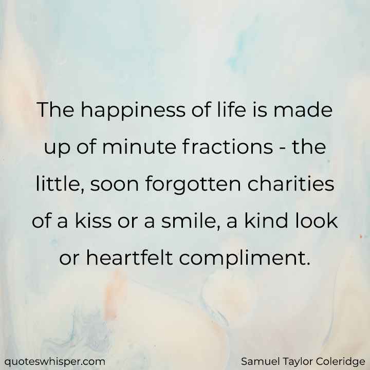  The happiness of life is made up of minute fractions - the little, soon forgotten charities of a kiss or a smile, a kind look or heartfelt compliment. - Samuel Taylor Coleridge
