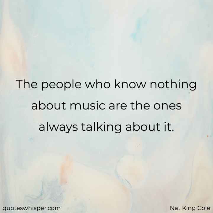  The people who know nothing about music are the ones always talking about it. - Nat King Cole