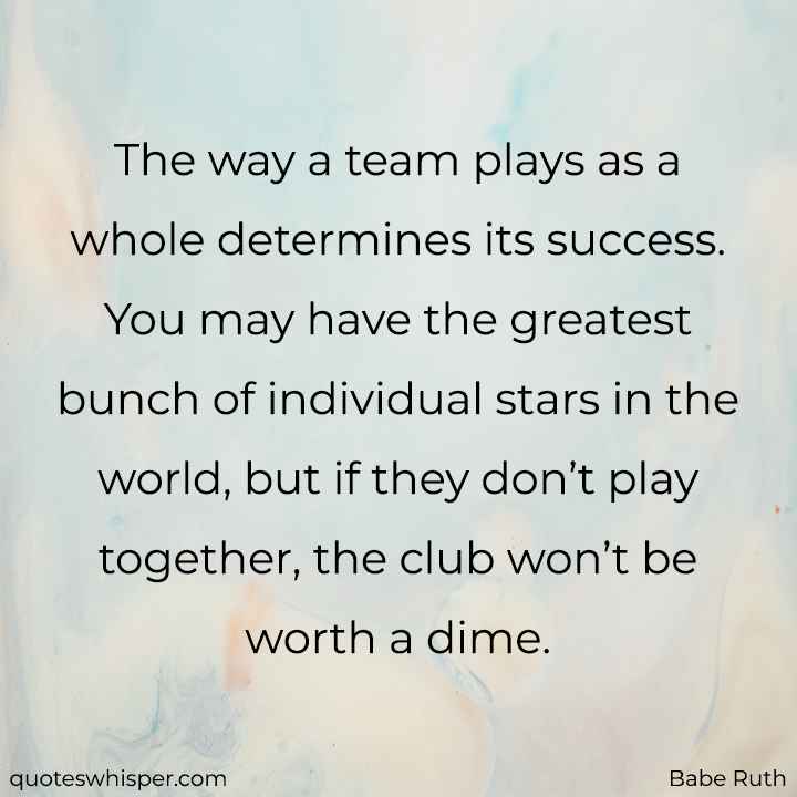  The way a team plays as a whole determines its success. You may have the greatest bunch of individual stars in the world, but if they don’t play together, the club won’t be worth a dime. - Babe Ruth