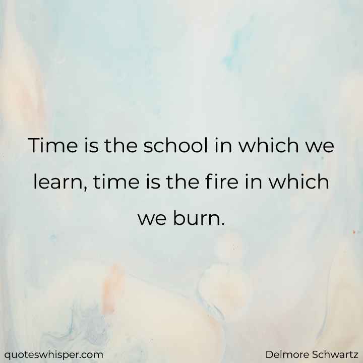  Time is the school in which we learn, time is the fire in which we burn. - Delmore Schwartz