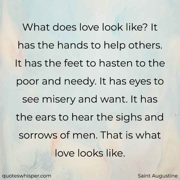  What does love look like? It has the hands to help others. It has the feet to hasten to the poor and needy. It has eyes to see misery and want. It has the ears to hear the sighs and sorrows of men. That is what love looks like. - Saint Augustine