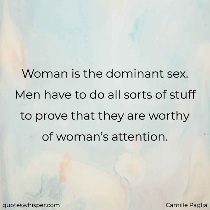  Woman is the dominant sex. Men have to do all sorts of stuff to prove that they are worthy of woman’s attention. - Camille Paglia