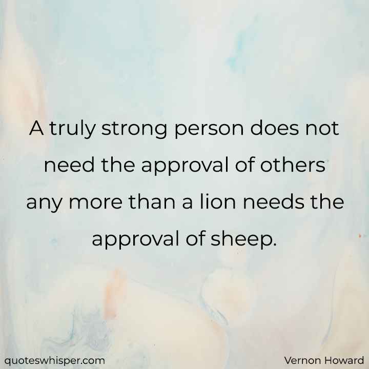  A truly strong person does not need the approval of others any more than a lion needs the approval of sheep. - Vernon Howard