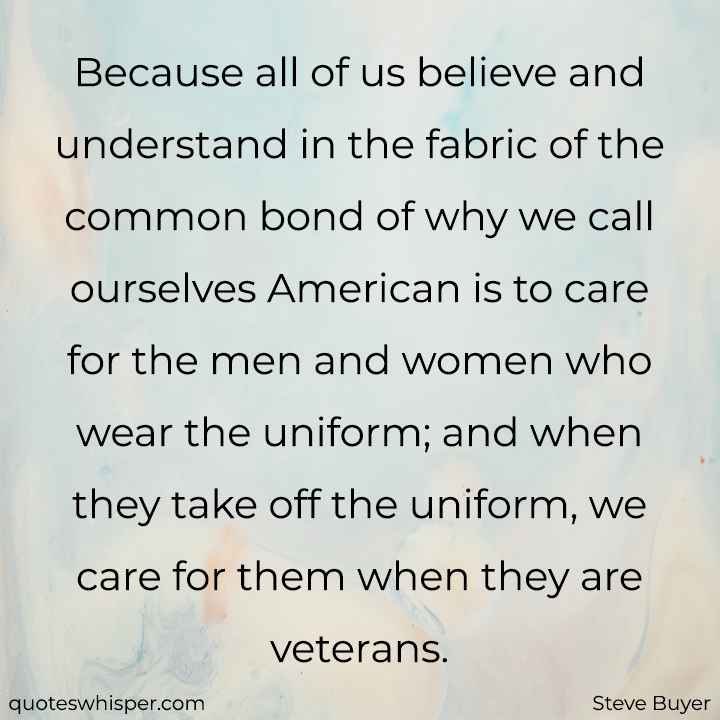  Because all of us believe and understand in the fabric of the common bond of why we call ourselves American is to care for the men and women who wear the uniform; and when they take off the uniform, we care for them when they are veterans. - Steve Buyer