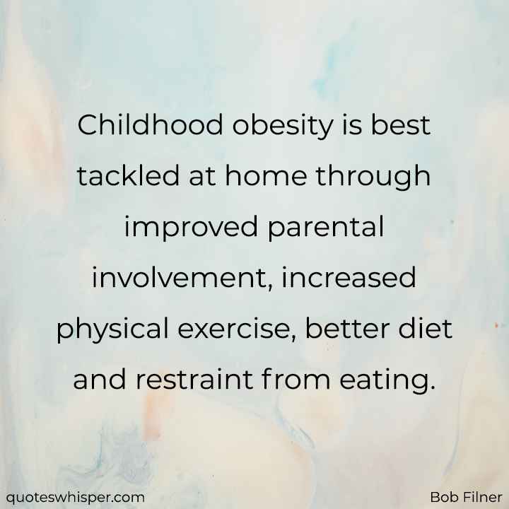  Childhood obesity is best tackled at home through improved parental involvement, increased physical exercise, better diet and restraint from eating. - Bob Filner