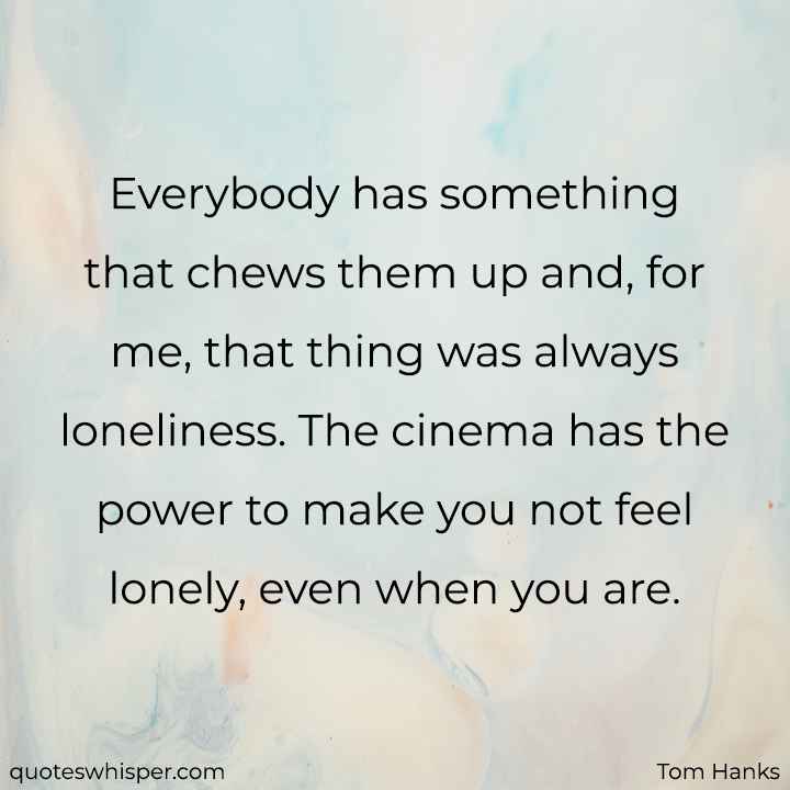  Everybody has something that chews them up and, for me, that thing was always loneliness. The cinema has the power to make you not feel lonely, even when you are. - Tom Hanks