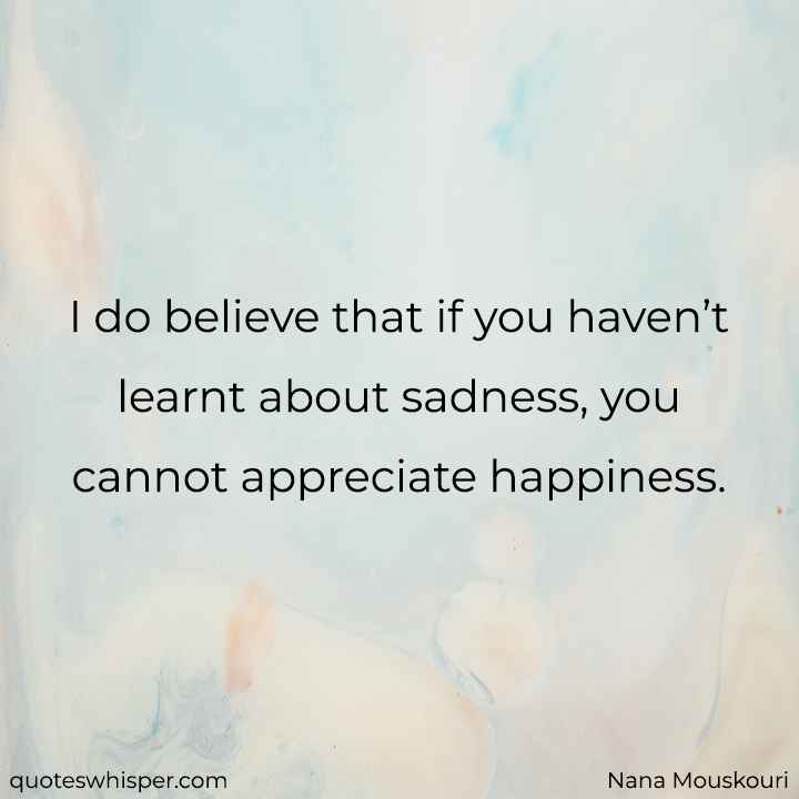  I do believe that if you haven’t learnt about sadness, you cannot appreciate happiness. - Nana Mouskouri