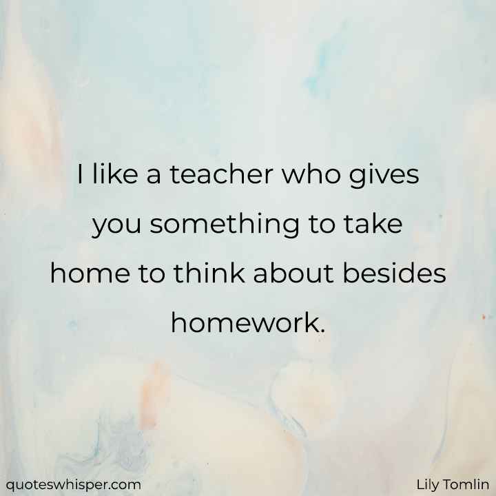  I like a teacher who gives you something to take home to think about besides homework. - Lily Tomlin
