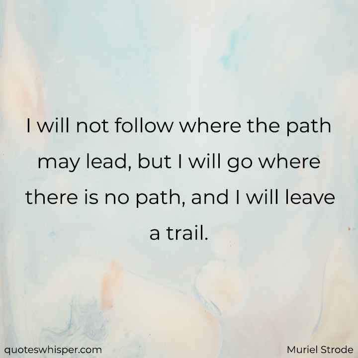  I will not follow where the path may lead, but I will go where there is no path, and I will leave a trail. - Muriel Strode