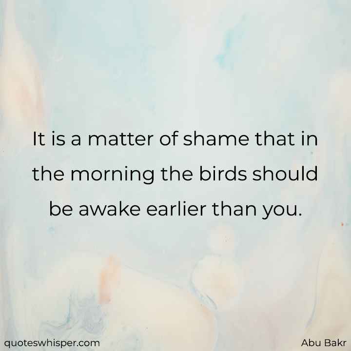 It is a matter of shame that in the morning the birds should be awake earlier than you. - Abu Bakr