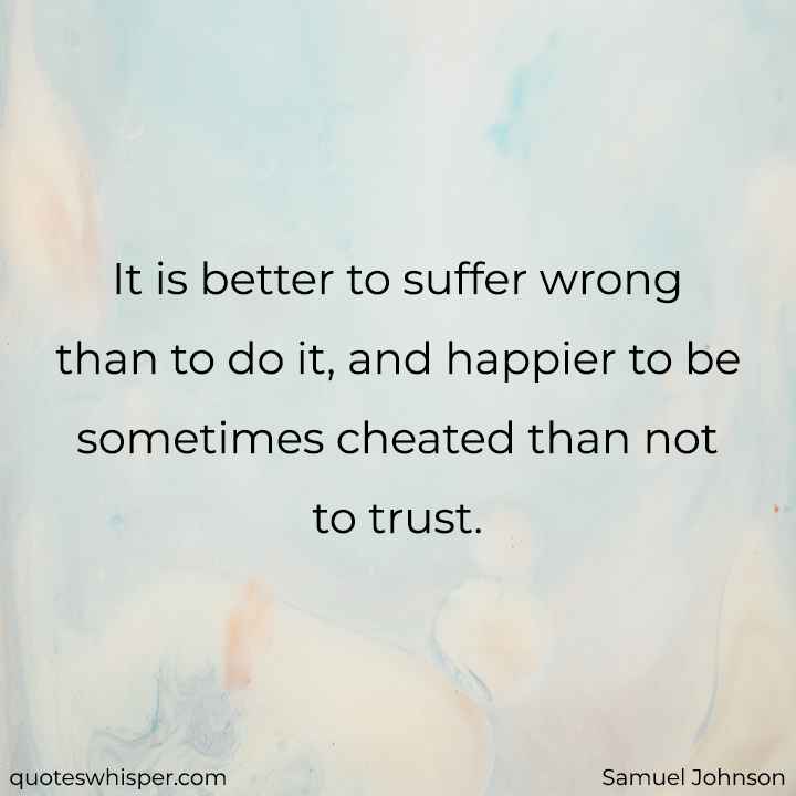  It is better to suffer wrong than to do it, and happier to be sometimes cheated than not to trust. - Samuel Johnson