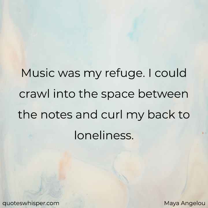  Music was my refuge. I could crawl into the space between the notes and curl my back to loneliness. - Maya Angelou