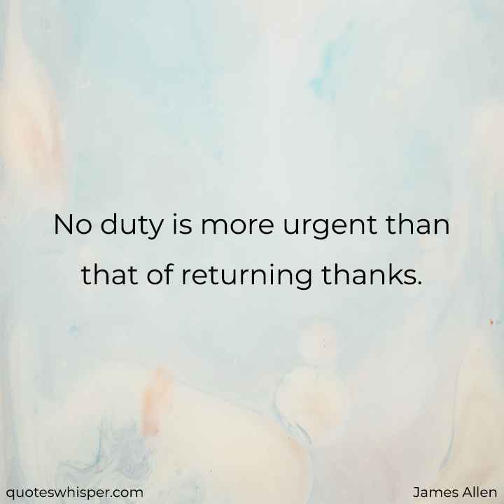  No duty is more urgent than that of returning thanks. - James Allen