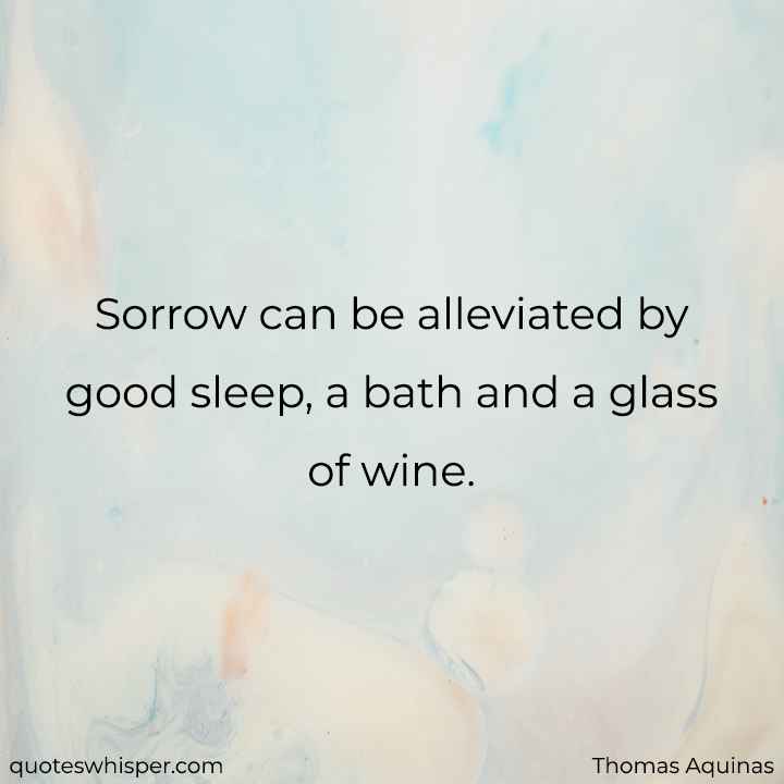  Sorrow can be alleviated by good sleep, a bath and a glass of wine. - Thomas Aquinas