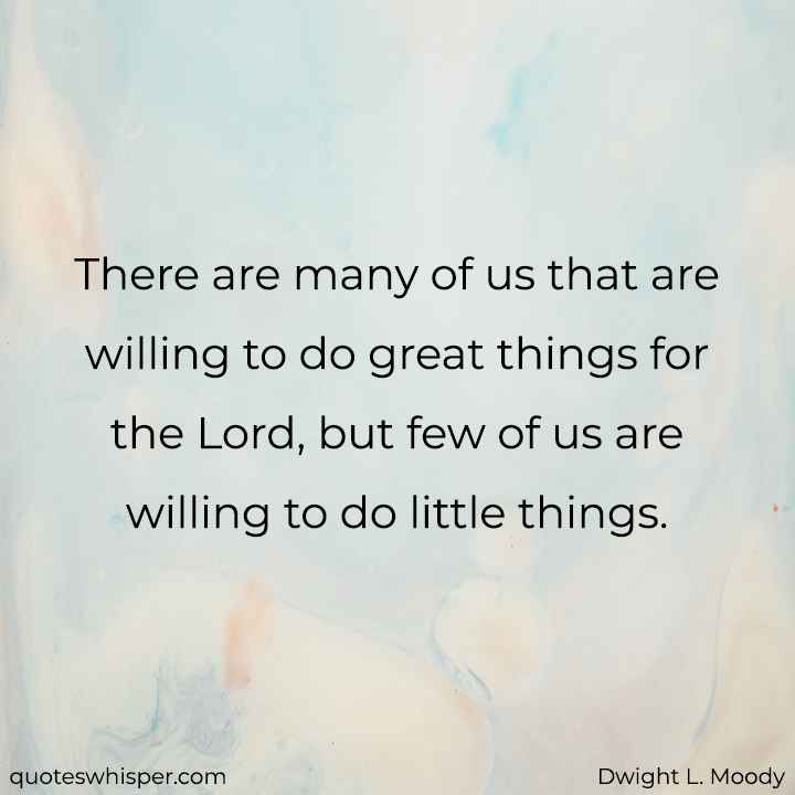  There are many of us that are willing to do great things for the Lord, but few of us are willing to do little things. - Dwight L. Moody