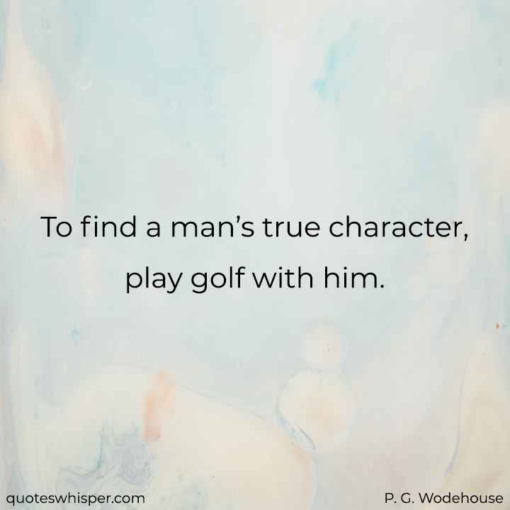  To find a man’s true character, play golf with him. - P. G. Wodehouse