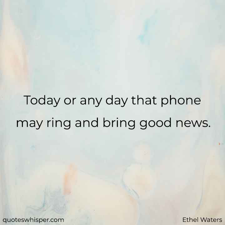  Today or any day that phone may ring and bring good news. - Ethel Waters