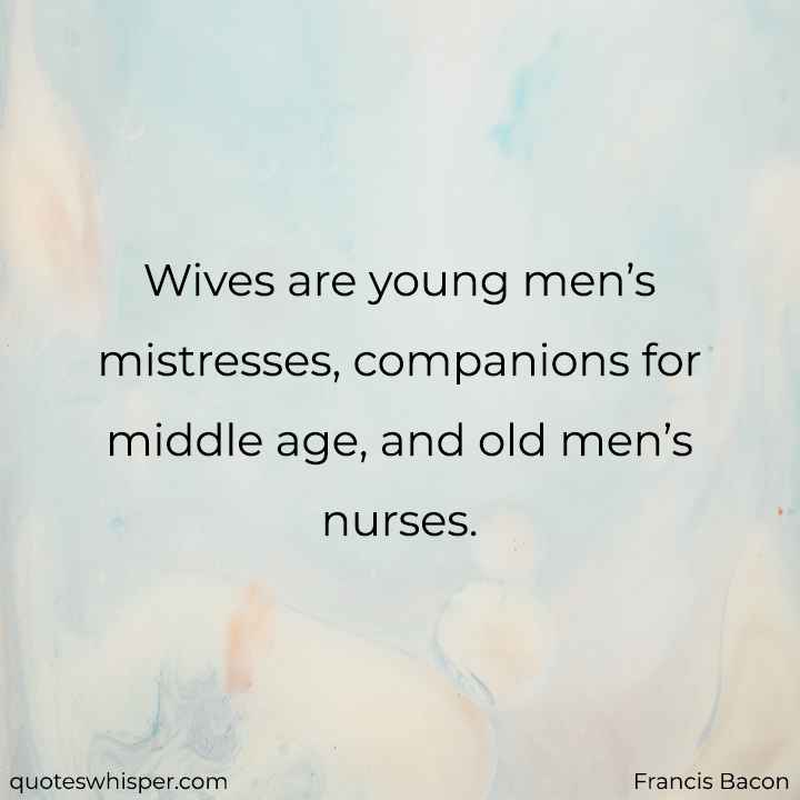  Wives are young men’s mistresses, companions for middle age, and old men’s nurses. - Francis Bacon