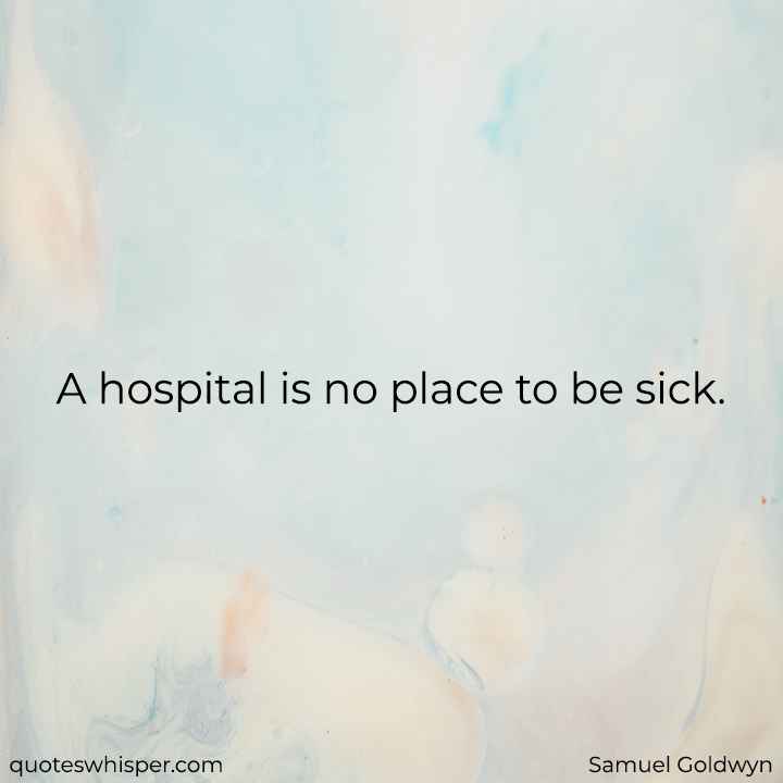  A hospital is no place to be sick. - Samuel Goldwyn