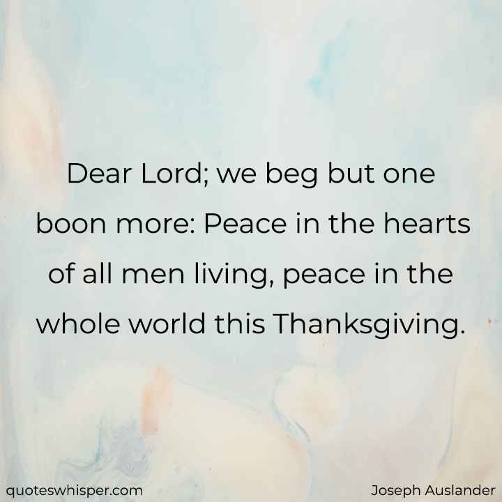  Dear Lord; we beg but one boon more: Peace in the hearts of all men living, peace in the whole world this Thanksgiving. - Joseph Auslander