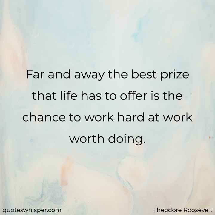  Far and away the best prize that life has to offer is the chance to work hard at work worth doing. - Theodore Roosevelt