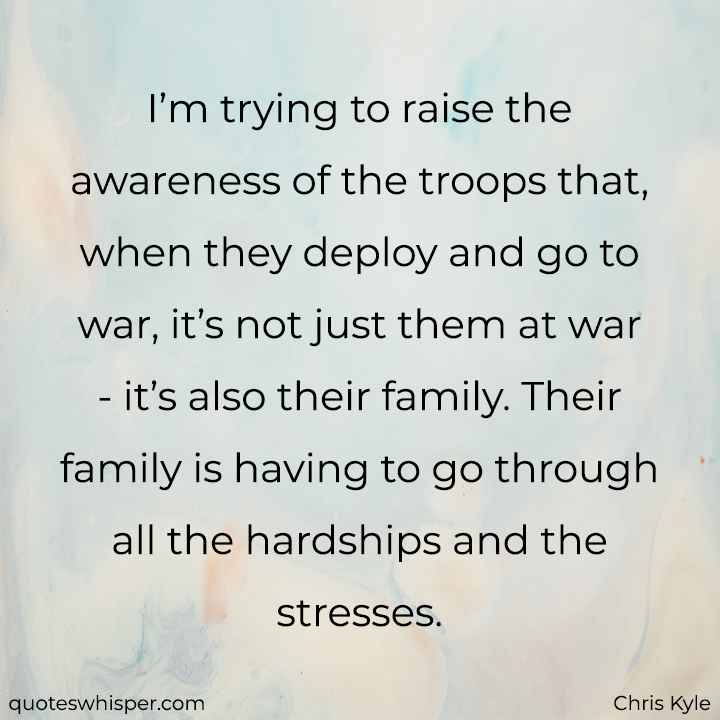  I’m trying to raise the awareness of the troops that, when they deploy and go to war, it’s not just them at war - it’s also their family. Their family is having to go through all the hardships and the stresses. - Chris Kyle