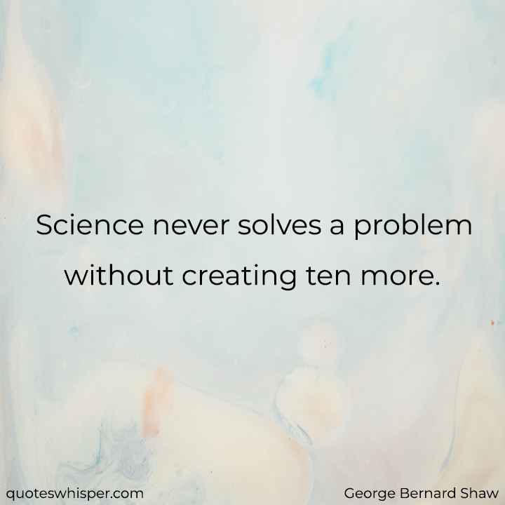  Science never solves a problem without creating ten more. - George Bernard Shaw