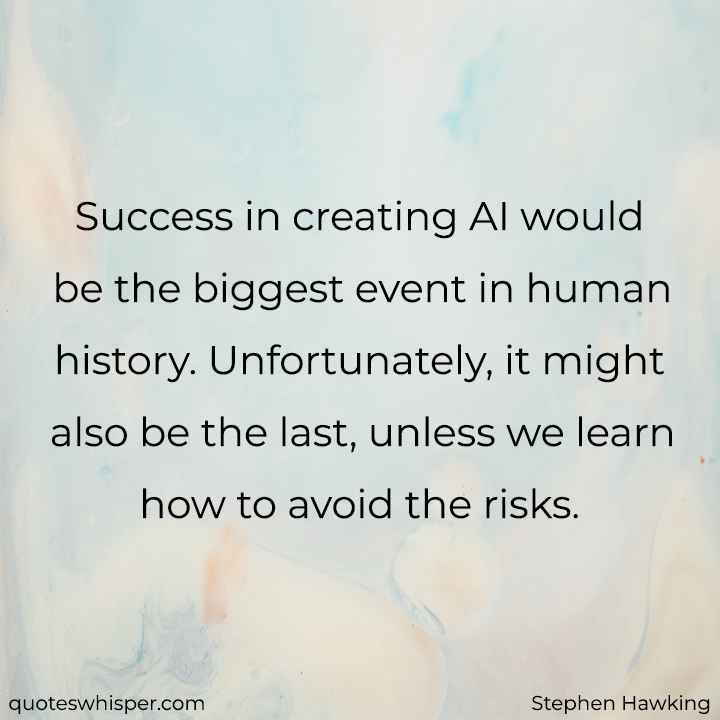  Success in creating AI would be the biggest event in human history. Unfortunately, it might also be the last, unless we learn how to avoid the risks. - Stephen Hawking