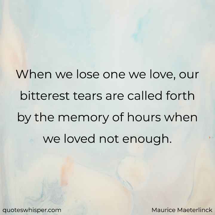 When we lose one we love, our bitterest tears are called forth by the memory of hours when we loved not enough. - Maurice Maeterlinck