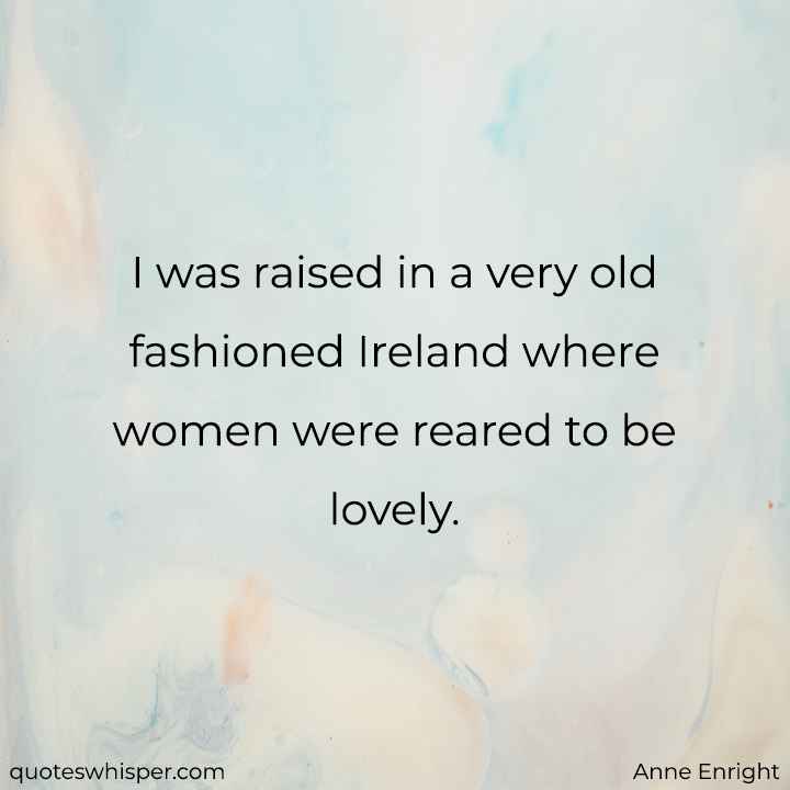  I was raised in a very old fashioned Ireland where women were reared to be lovely. - Anne Enright