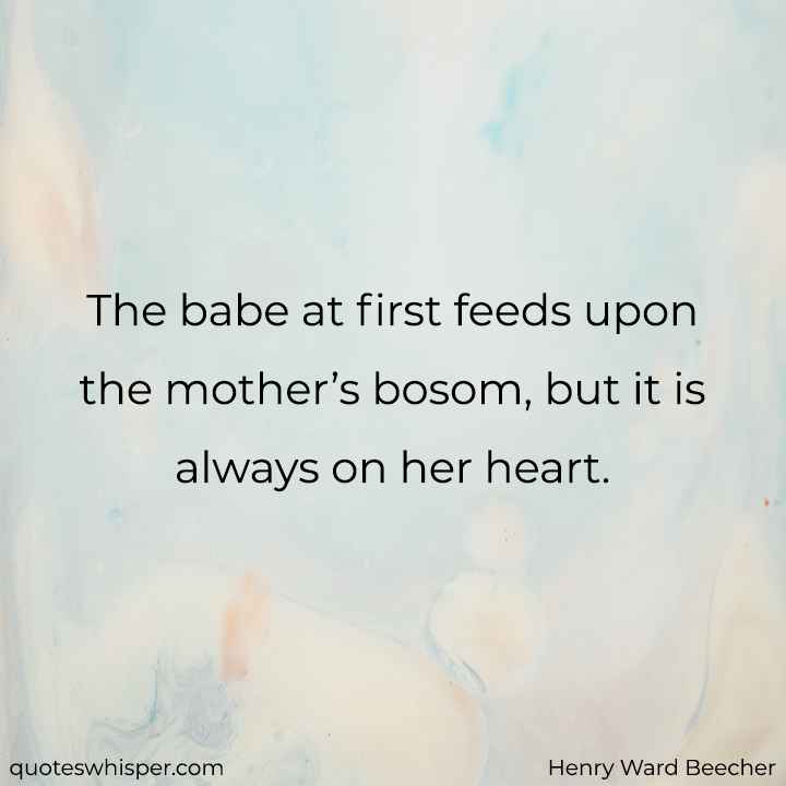  The babe at first feeds upon the mother’s bosom, but it is always on her heart. - Henry Ward Beecher