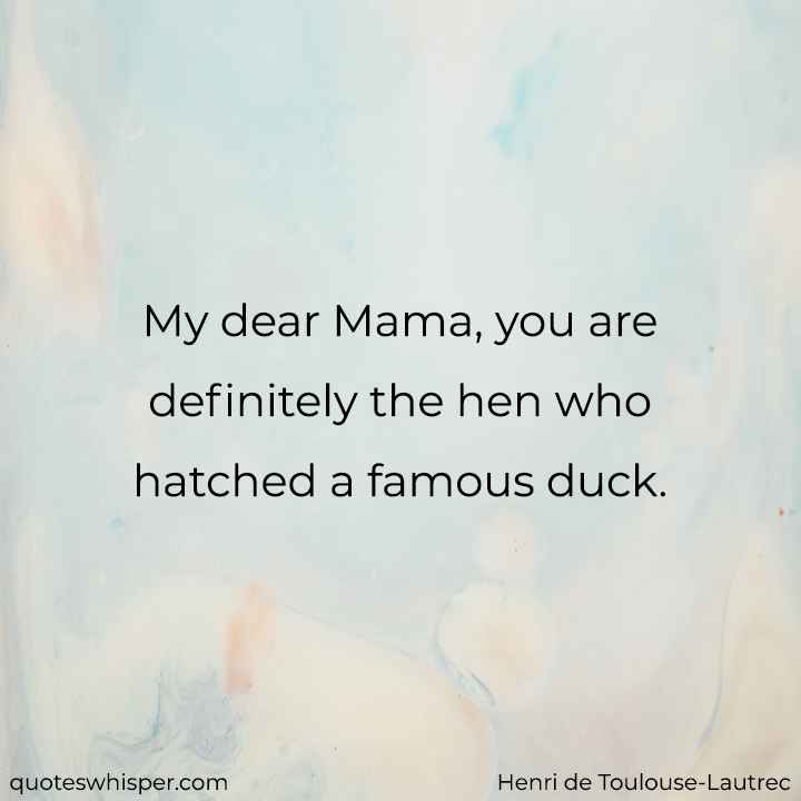  My dear Mama, you are definitely the hen who hatched a famous duck. - Henri de Toulouse-Lautrec