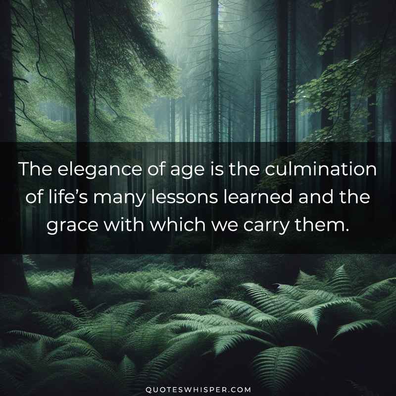The elegance of age is the culmination of life’s many lessons learned and the grace with which we carry them.