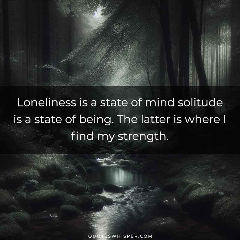 Loneliness is a state of mind solitude is a state of being. The latter is where I find my strength.