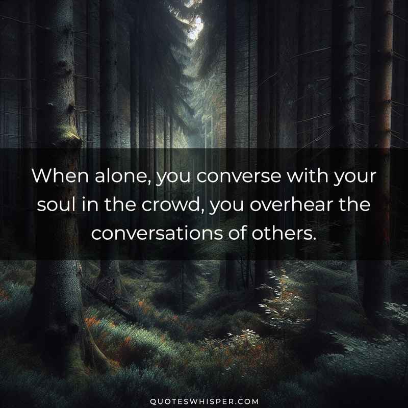 When alone, you converse with your soul in the crowd, you overhear the conversations of others.