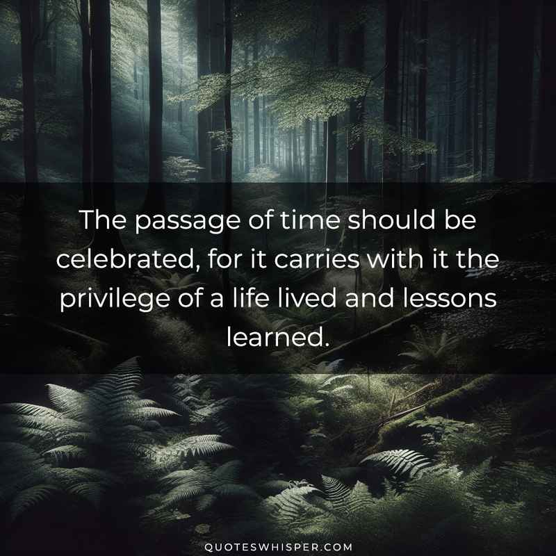 The passage of time should be celebrated, for it carries with it the privilege of a life lived and lessons learned.