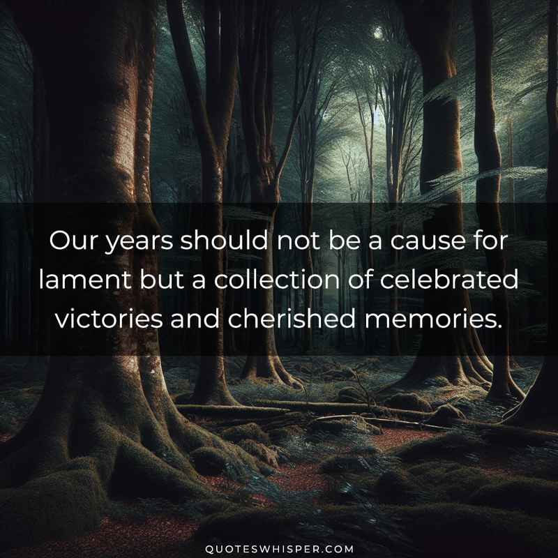 Our years should not be a cause for lament but a collection of celebrated victories and cherished memories.