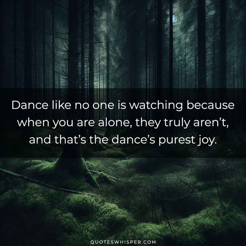 Dance like no one is watching because when you are alone, they truly aren’t, and that’s the dance’s purest joy.