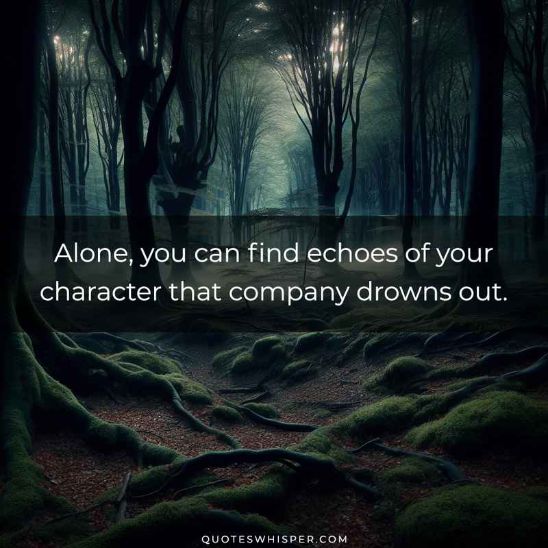 Alone, you can find echoes of your character that company drowns out.
