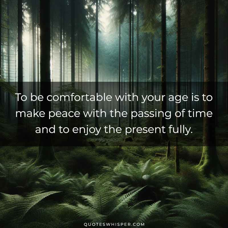 To be comfortable with your age is to make peace with the passing of time and to enjoy the present fully.