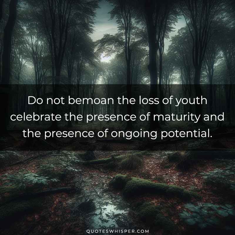Do not bemoan the loss of youth celebrate the presence of maturity and the presence of ongoing potential.