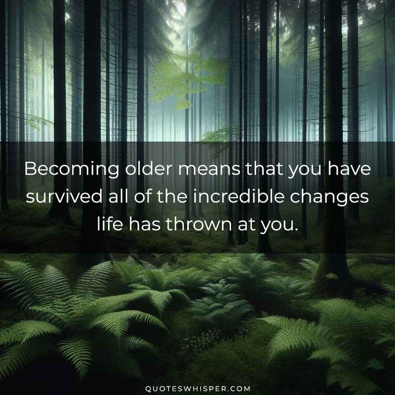Becoming older means that you have survived all of the incredible changes life has thrown at you.