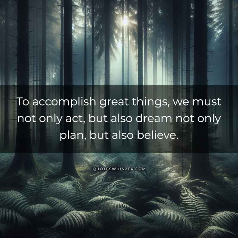 To accomplish great things, we must not only act, but also dream not only plan, but also believe.