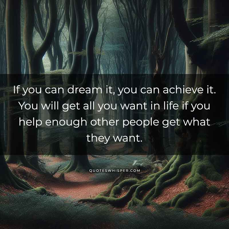 If you can dream it, you can achieve it. You will get all you want in life if you help enough other people get what they want.