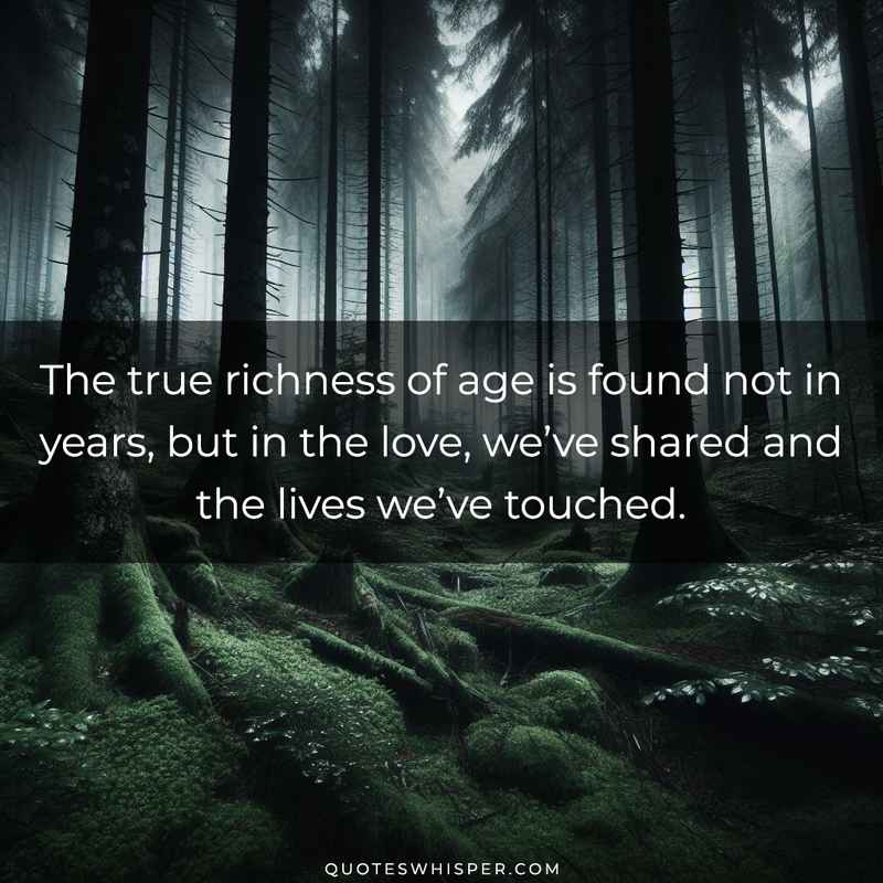 The true richness of age is found not in years, but in the love, we’ve shared and the lives we’ve touched.