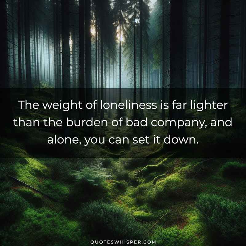 The weight of loneliness is far lighter than the burden of bad company, and alone, you can set it down.