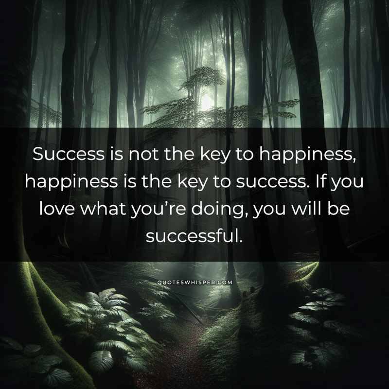 Success is not the key to happiness, happiness is the key to success. If you love what you’re doing, you will be successful.